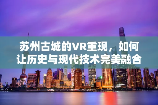 苏州古城的VR重现，如何让历史与现代技术完美融合？