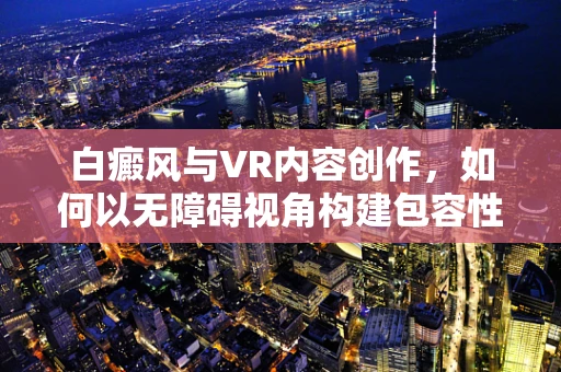 白癜风与VR内容创作，如何以无障碍视角构建包容性体验？
