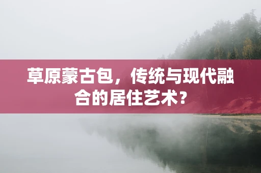 草原蒙古包，传统与现代融合的居住艺术？