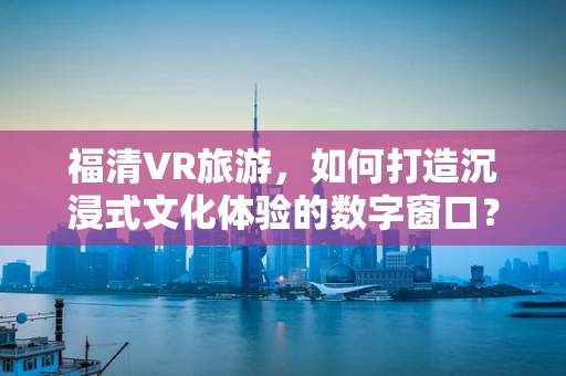 福清VR旅游，如何打造沉浸式文化体验的数字窗口？