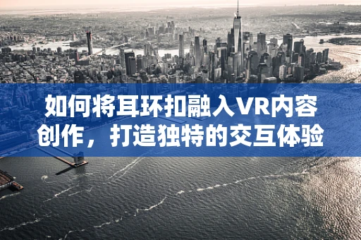 如何将耳环扣融入VR内容创作，打造独特的交互体验？