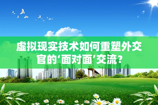 虚拟现实技术如何重塑外交官的‘面对面’交流？