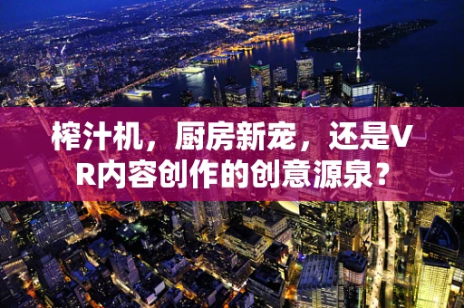 榨汁机，厨房新宠，还是VR内容创作的创意源泉？