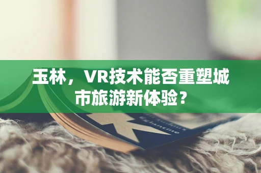 玉林，VR技术能否重塑城市旅游新体验？