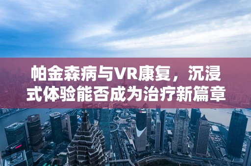 帕金森病与VR康复，沉浸式体验能否成为治疗新篇章？