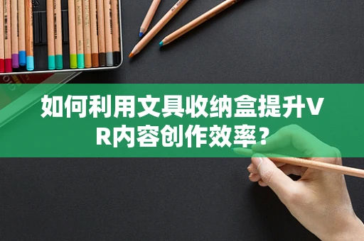 如何利用文具收纳盒提升VR内容创作效率？