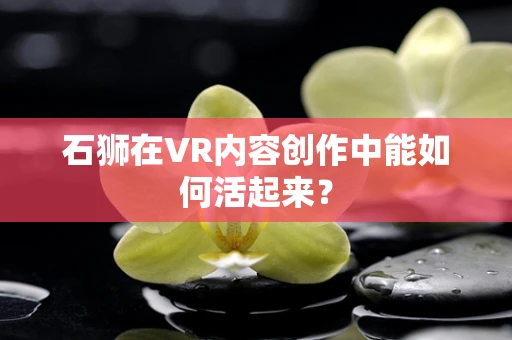 石狮在VR内容创作中能如何活起来？