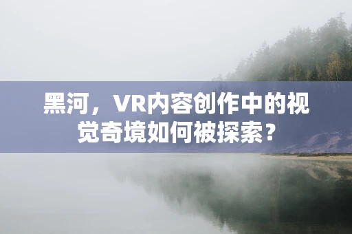黑河，VR内容创作中的视觉奇境如何被探索？