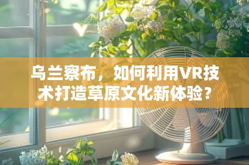 乌兰察布，如何利用VR技术打造草原文化新体验？