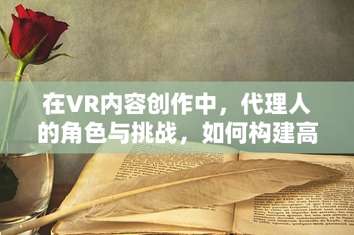 在VR内容创作中，代理人的角色与挑战，如何构建高效合作桥梁？
