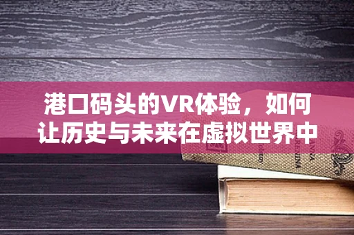 港口码头的VR体验，如何让历史与未来在虚拟世界中交汇？