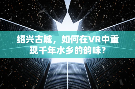 绍兴古城，如何在VR中重现千年水乡的韵味？