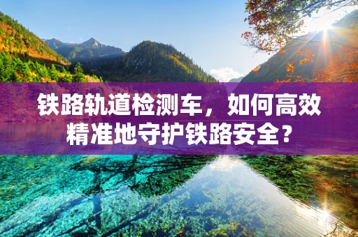 铁路轨道检测车，如何高效精准地守护铁路安全？