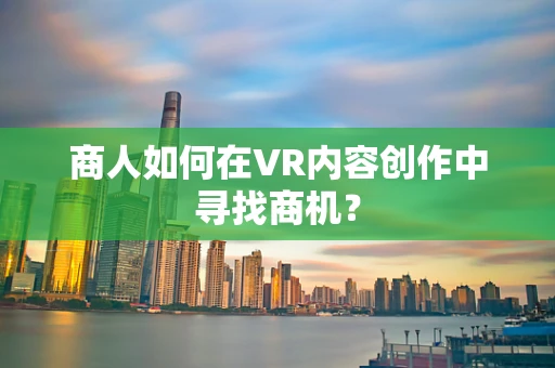 商人如何在VR内容创作中寻找商机？
