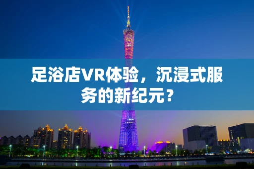 足浴店VR体验，沉浸式服务的新纪元？