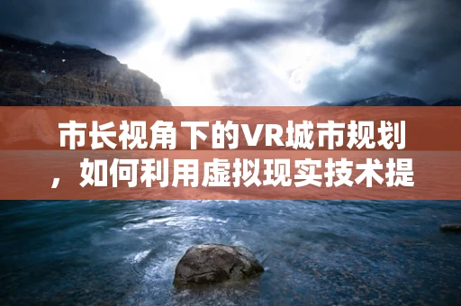 市长视角下的VR城市规划，如何利用虚拟现实技术提升城市治理？