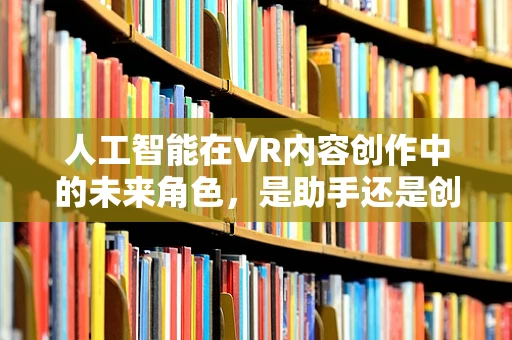 人工智能在VR内容创作中的未来角色，是助手还是创造者？