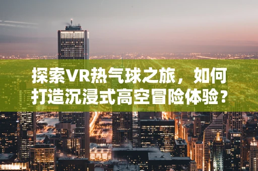 探索VR热气球之旅，如何打造沉浸式高空冒险体验？