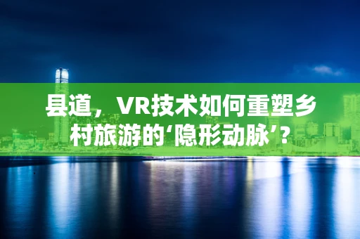 县道，VR技术如何重塑乡村旅游的‘隐形动脉’？