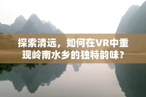 探索清远，如何在VR中重现岭南水乡的独特韵味？