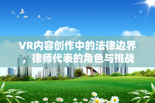 VR内容创作中的法律边界，律师代表的角色与挑战
