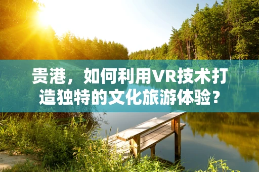 贵港，如何利用VR技术打造独特的文化旅游体验？