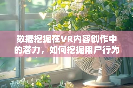数据挖掘在VR内容创作中的潜力，如何挖掘用户行为以优化体验？