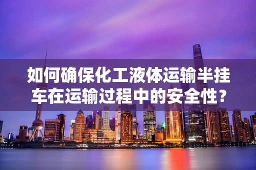 如何确保化工液体运输半挂车在运输过程中的安全性？