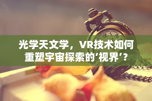 光学天文学，VR技术如何重塑宇宙探索的‘视界’？