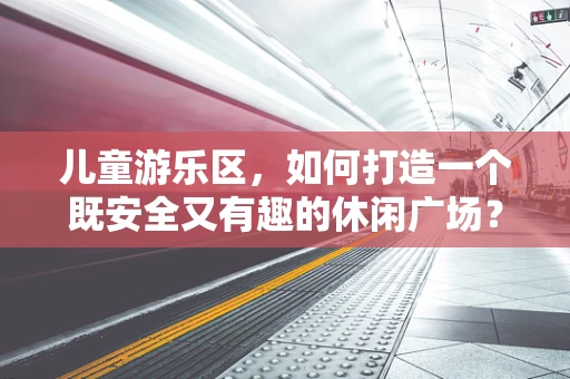 儿童游乐区，如何打造一个既安全又有趣的休闲广场？