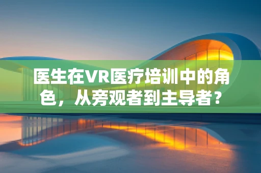 医生在VR医疗培训中的角色，从旁观者到主导者？