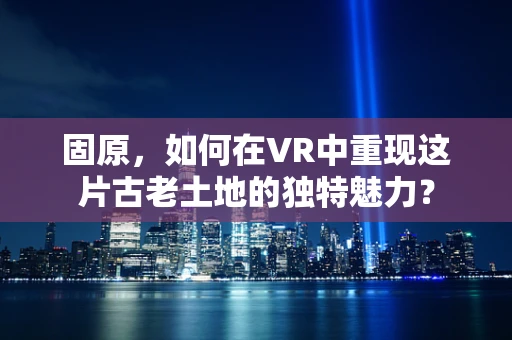 固原，如何在VR中重现这片古老土地的独特魅力？