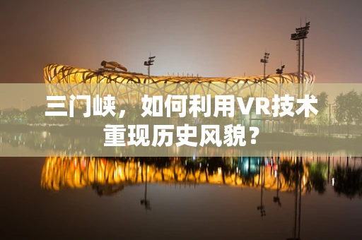 三门峡，如何利用VR技术重现历史风貌？