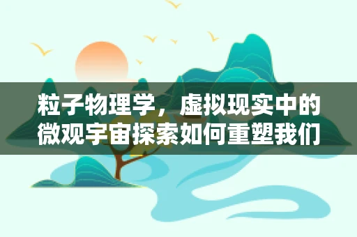 粒子物理学，虚拟现实中的微观宇宙探索如何重塑我们的认知？