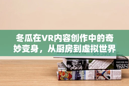 冬瓜在VR内容创作中的奇妙变身，从厨房到虚拟世界的跨界之旅