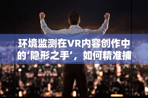环境监测在VR内容创作中的‘隐形之手’，如何精准捕捉自然与人类活动的微妙变化？