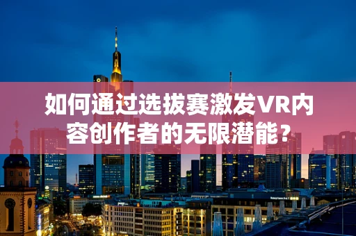 如何通过选拔赛激发VR内容创作者的无限潜能？