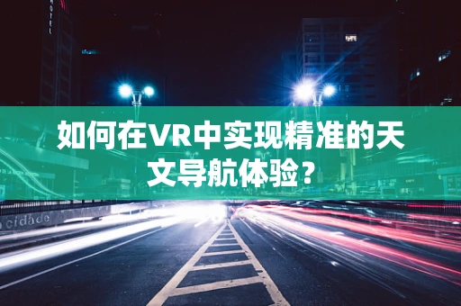 如何在VR中实现精准的天文导航体验？