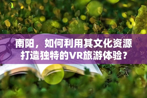 南阳，如何利用其文化资源打造独特的VR旅游体验？