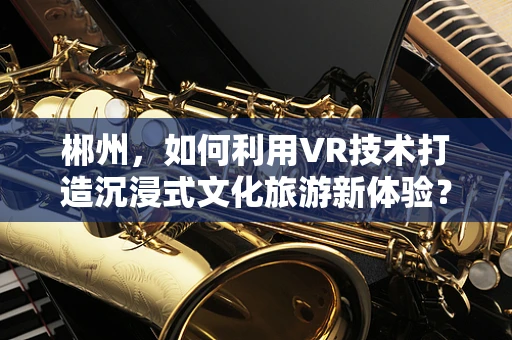郴州，如何利用VR技术打造沉浸式文化旅游新体验？