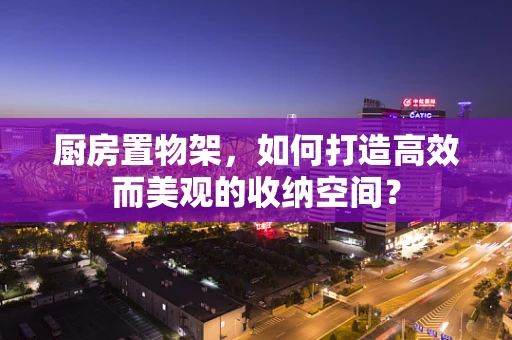 厨房置物架，如何打造高效而美观的收纳空间？