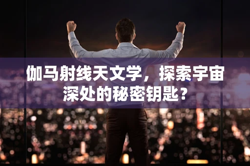 伽马射线天文学，探索宇宙深处的秘密钥匙？