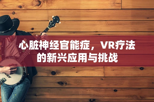 心脏神经官能症，VR疗法的新兴应用与挑战