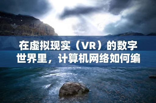 在虚拟现实（VR）的数字世界里，计算机网络如何编织出沉浸式体验的魔法？