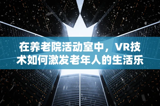 在养老院活动室中，VR技术如何激发老年人的生活乐趣与社交互动？