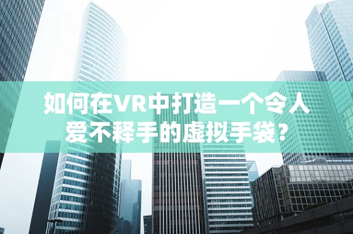 如何在VR中打造一个令人爱不释手的虚拟手袋？