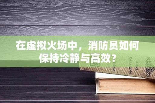 在虚拟火场中，消防员如何保持冷静与高效？
