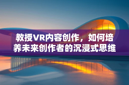 教授VR内容创作，如何培养未来创作者的沉浸式思维？