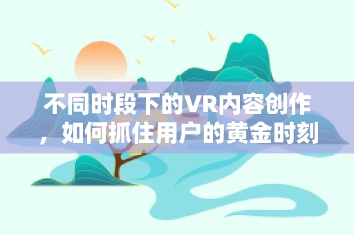 不同时段下的VR内容创作，如何抓住用户的黄金时刻？