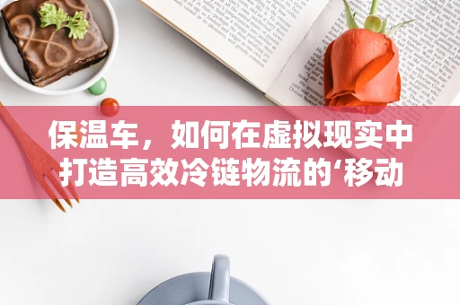 保温车，如何在虚拟现实中打造高效冷链物流的‘移动冰箱’？